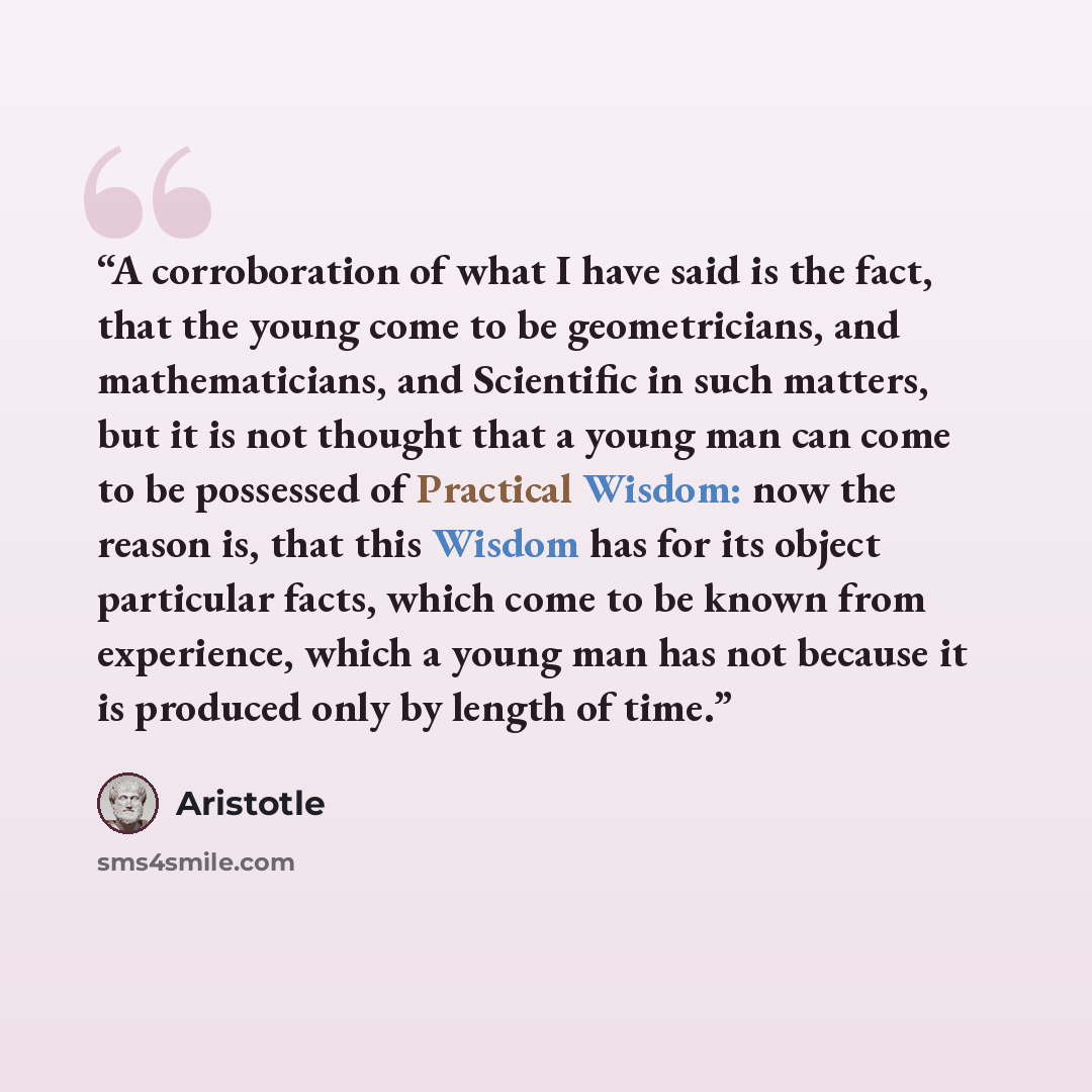 “A corroboration of what I have said is the fact, that the young come to be geometricians, and mathematicians, and Scientific in such matters, but it is not thought that a young man can come to be possessed of Practical Wisdom: now the reason is, that this Wisdom has for its object particular…” quote by Aristotle