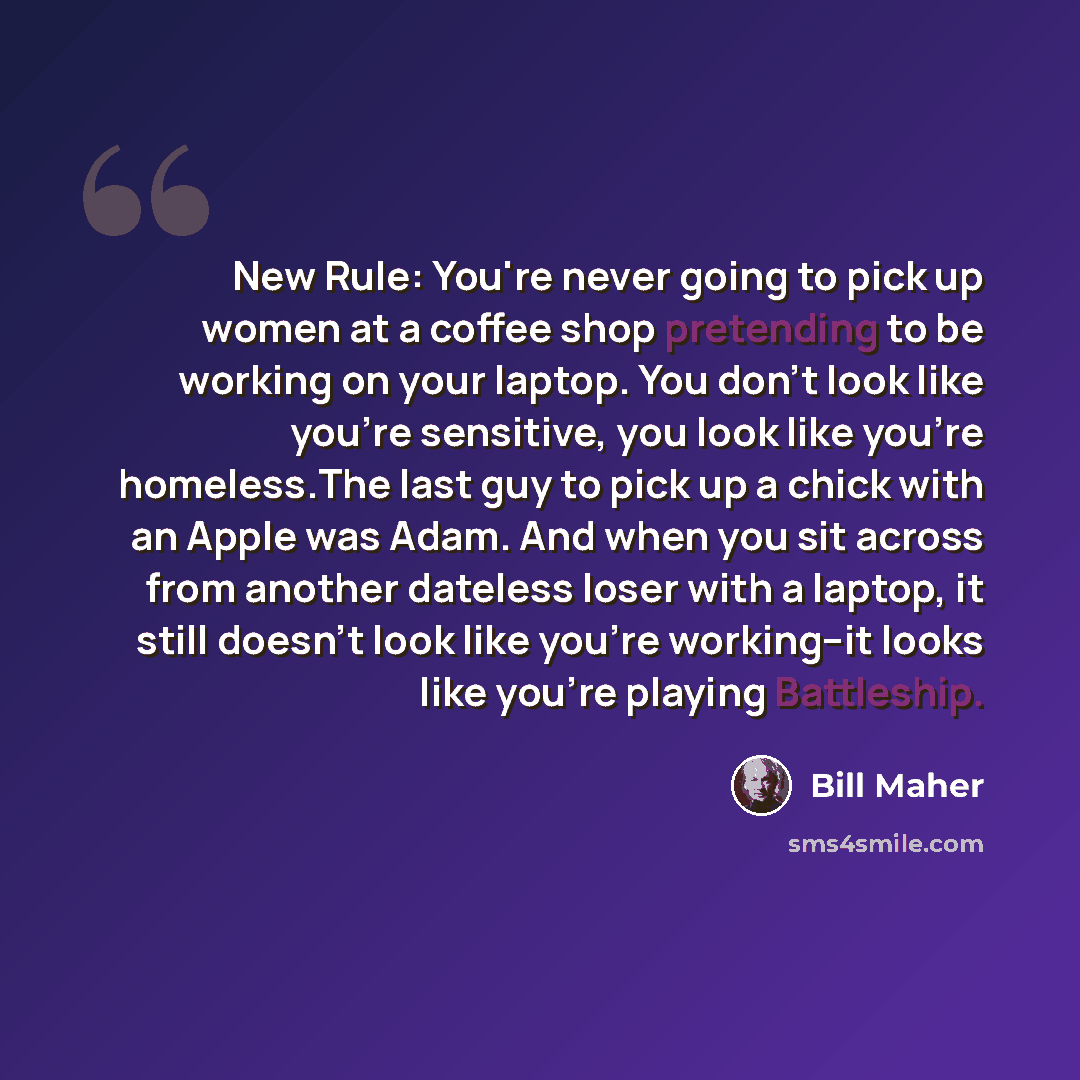 “New Rule: You're never going to pick up women at a coffee shop pretending to be working on your laptop. You don't look like you're sensitive, you look like you're homeless.The last guy to pick up a chick with an Apple was Adam. And when you sit across from another dateless loser with a laptop, it…” quote by Bill Maher