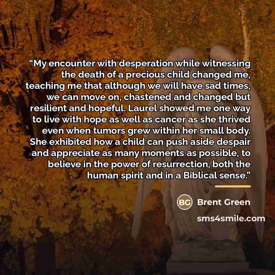 “My encounter with desperation while witnessing the death of a precious child changed me, teaching me that although we will have sad times, we can move on, chastened and changed but resilient and hopeful. Laurel showed me one way to live with hope as well as cancer as she thrived even when tumors…” quote by Brent Green