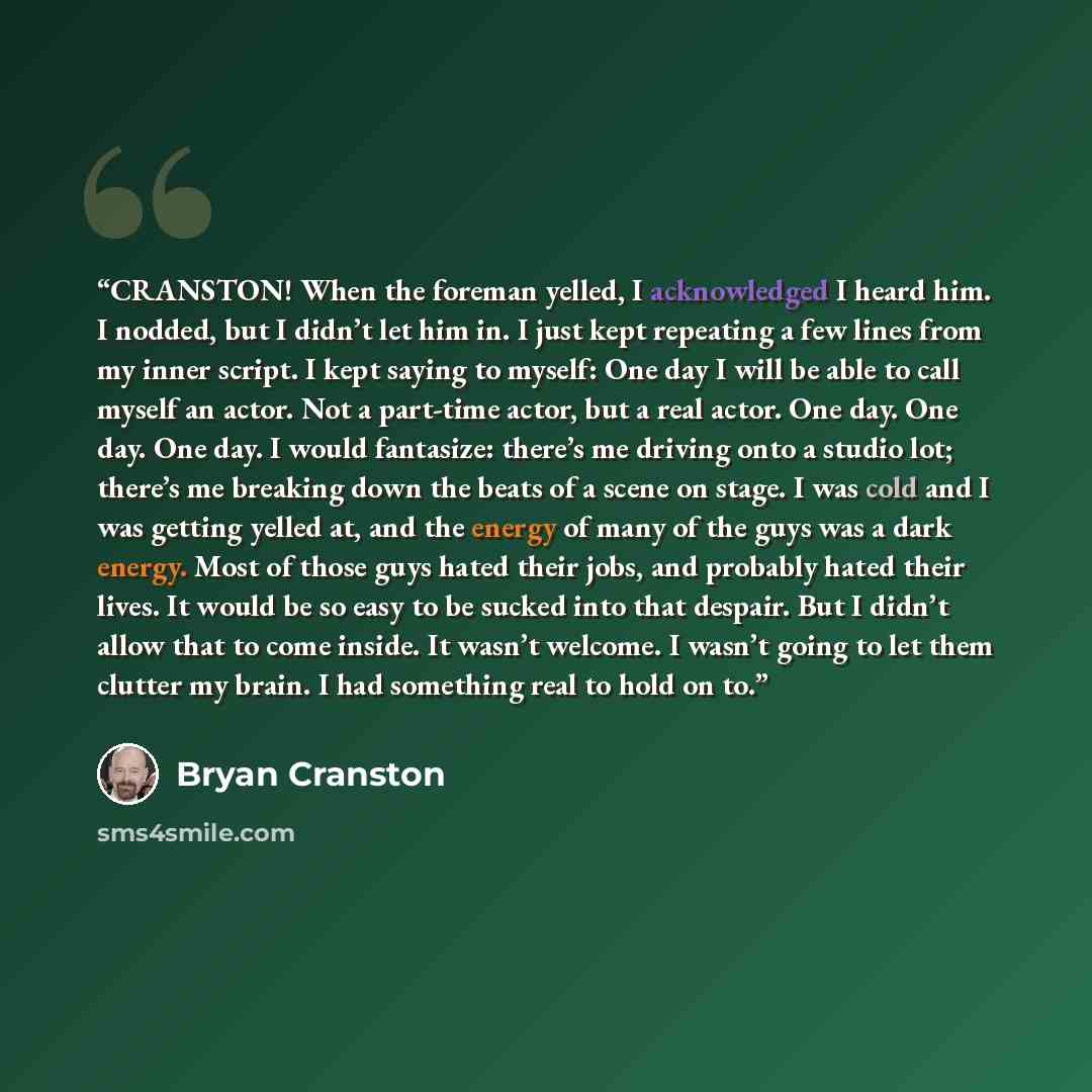 “CRANSTON! When the foreman yelled, I acknowledged I heard him. I nodded, but I didn’t let him in. I just kept repeating a few lines from my inner script. I kept saying to myself: One day I will be able to call myself an actor. Not a part-time actor, but a real actor. One day. One day. One day. I…” quote by Bryan Cranston
