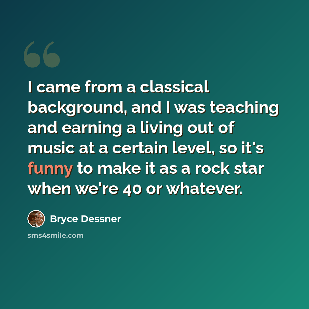 “I came from a classical background, and I was teaching and earning a living out of music at a certain level, so it's funny to make it as a rock star when we're 40 or whatever.” quote by Bryce Dessner