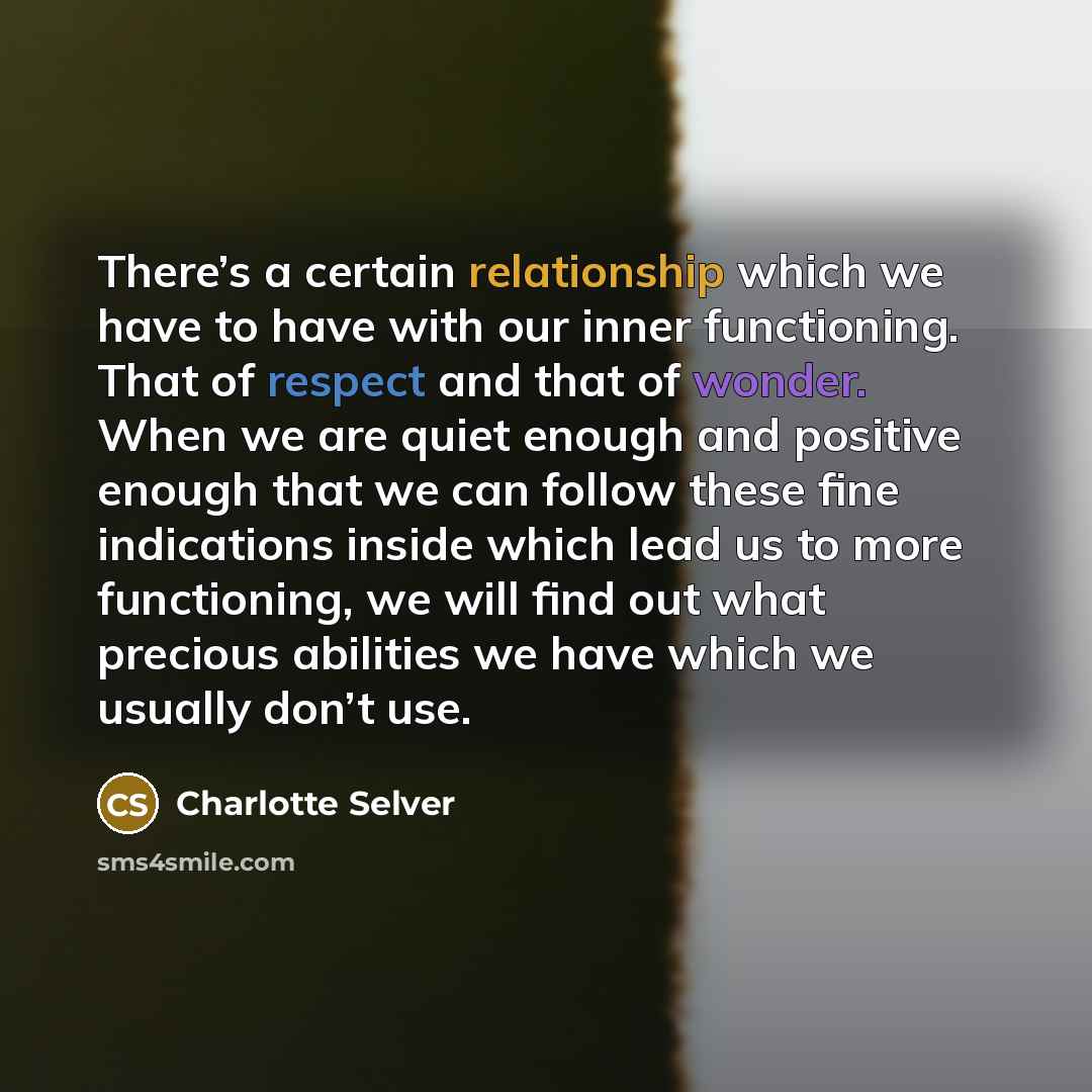 “There’s a certain relationship which we have to have with our inner functioning. That of respect and that of wonder. When we are quiet enough and positive enough that we can follow these fine indications inside which lead us to more functioning, we will find out what precious abilities we have…” quote by Charlotte Selver