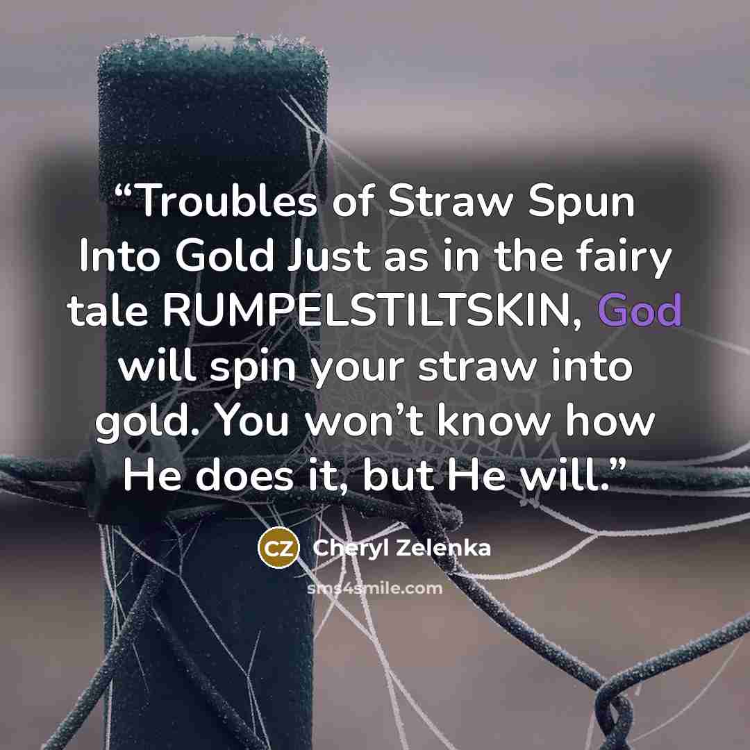 “Troubles of Straw Spun Into Gold Just as in the fairy tale RUMPELSTILTSKIN, God will spin your straw into gold. You won’t know how He does it, but He will.” quote by Cheryl Zelenka