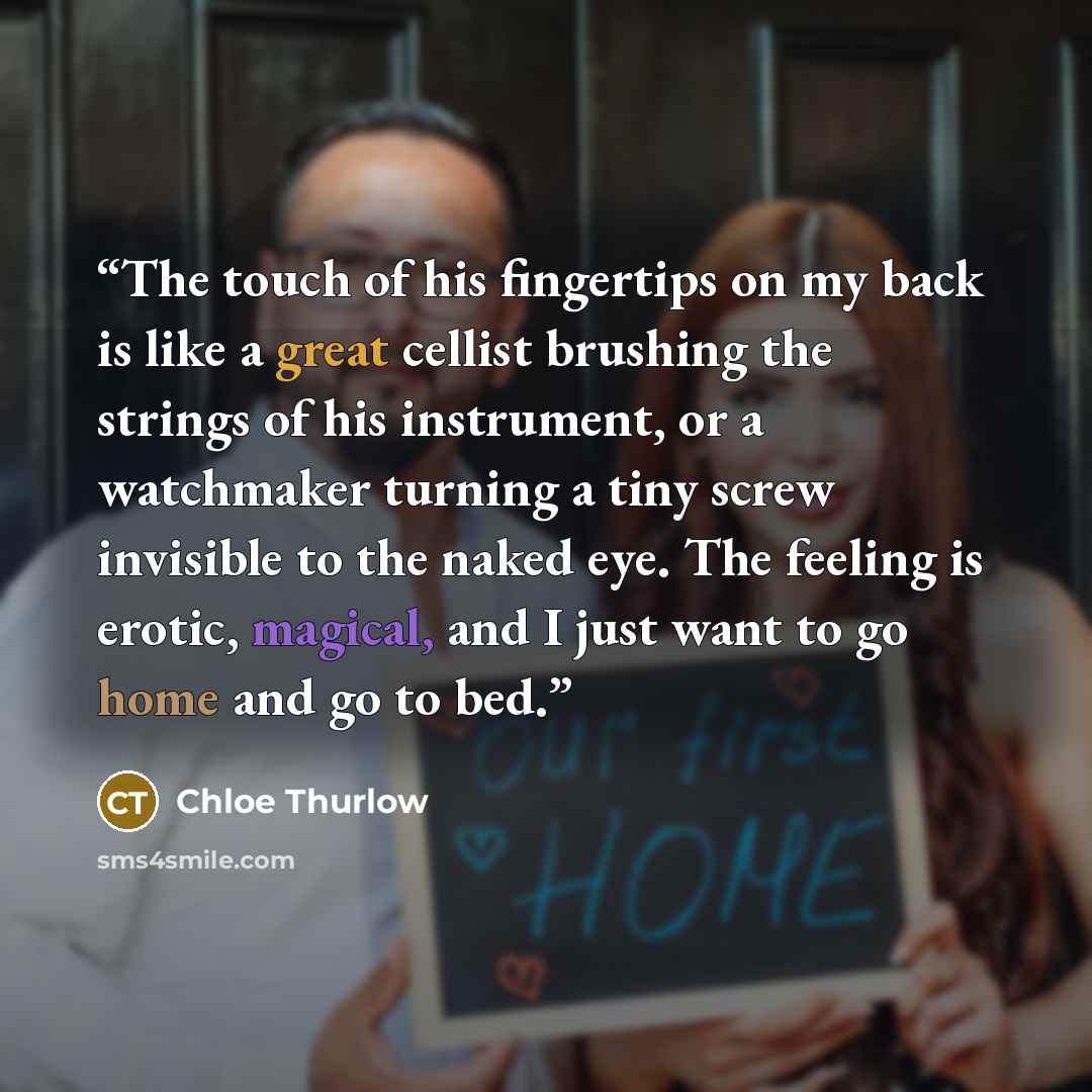 “The touch of his fingertips on my back is like a great cellist brushing the strings of his instrument, or a watchmaker turning a tiny screw invisible to the naked eye. The feeling is erotic, magical, and I just want to go home and go to bed.” quote by Chloe Thurlow