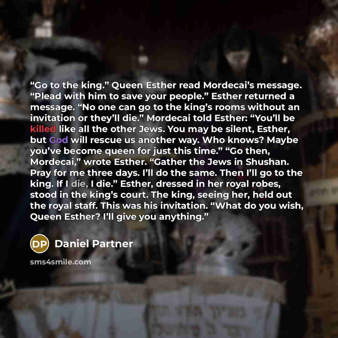 “Go to the king.” Queen Esther read Mordecai’s message. “Plead with him to save your people.” Esther returned a message. “No one can go to the king’s rooms without an invitation or they’ll die.” Mordecai told Esther: “You’ll be killed like all the other Jews. You may be silent, Esther, but God will…” quote by Daniel Partner