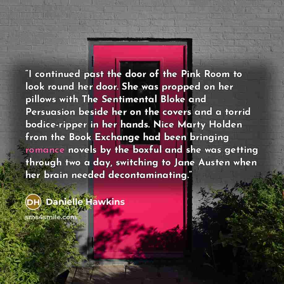 “I continued past the door of the Pink Room to look round her door. She was propped on her pillows with The Sentimental Bloke and Persuasion beside her on the covers and a torrid bodice-ripper in her hands. Nice Marty Holden from the Book Exchange had been bringing romance novels by the boxful and…” quote by Danielle Hawkins