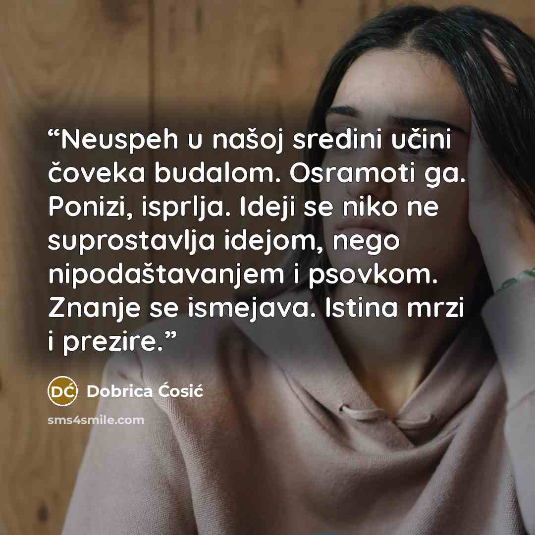 “Neuspeh u našoj sredini učini čoveka budalom. Osramoti ga. Ponizi, isprlja. Ideji se niko ne suprostavlja idejom, nego nipodaštavanjem i psovkom. Znanje se ismejava. Istina mrzi i prezire.” quote by Dobrica Ćosić