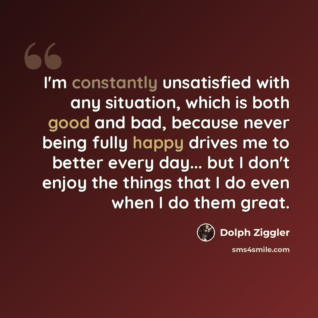 “I'm constantly unsatisfied with any situation, which is both good and bad, because never being fully happy drives me to better every day... but I don't enjoy the things that I do even when I do them great.” quote by Dolph Ziggler