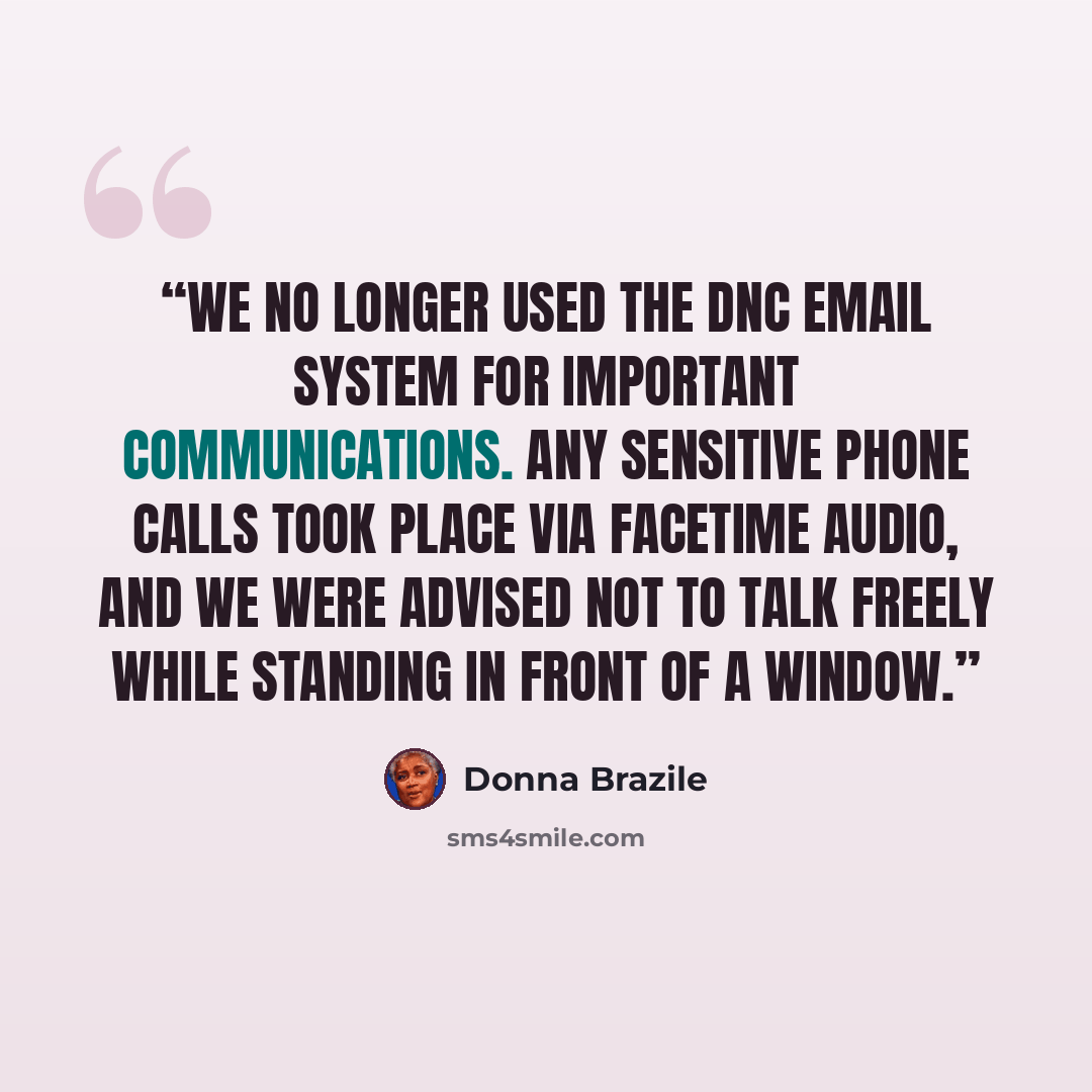 “We no longer used the DNC email system for important communications. Any sensitive phone calls took place via FaceTime audio, and we were advised not to talk freely while standing in front of a window.” quote by Donna Brazile