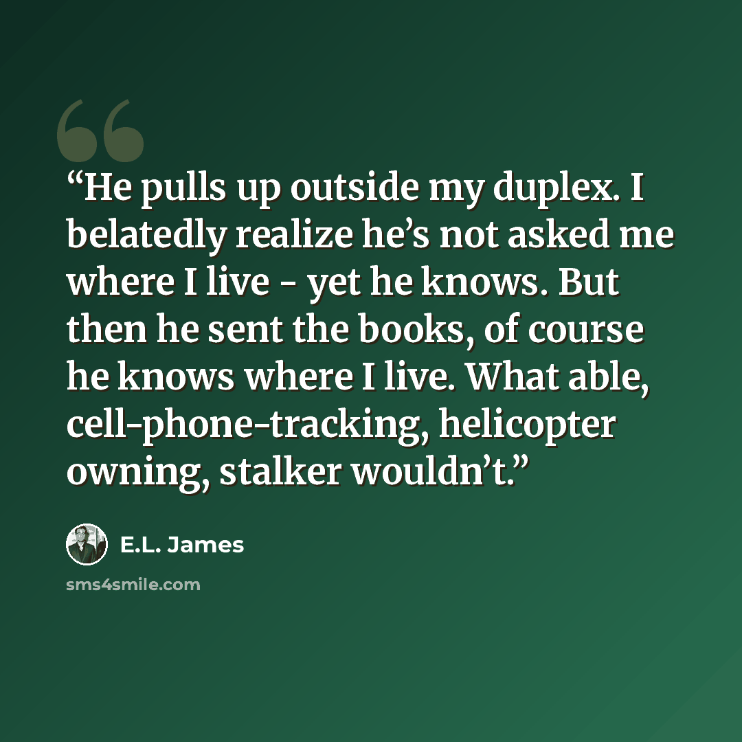 “He pulls up outside my duplex. I belatedly realize he’s not asked me where I live - yet he knows. But then he sent the books, of course he knows where I live. What able, cell-phone-tracking, helicopter owning, stalker wouldn’t.” quote by E.L. James
