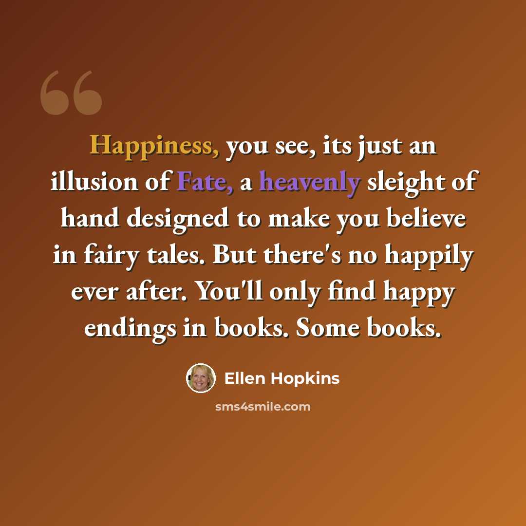 “Happiness, you see, its just an illusion of Fate, a heavenly sleight of hand designed to make you believe in fairy tales. But there's no happily ever after. You'll only find happy endings in books. Some books.” quote by Ellen Hopkins