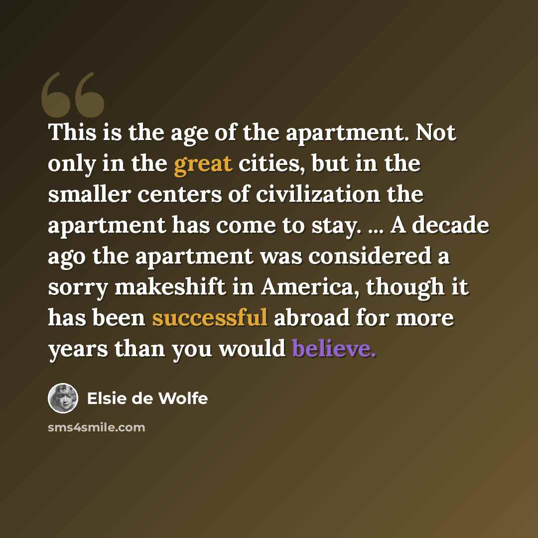 “This is the age of the apartment. Not only in the great cities, but in the smaller centers of civilization the apartment has come to stay. ... A decade ago the apartment was considered a sorry makeshift in America, though it has been successful abroad for more years than you would believe.” quote by Elsie de Wolfe