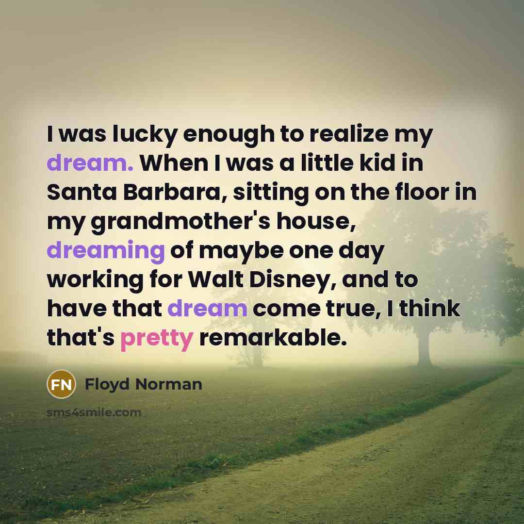 “I was lucky enough to realize my dream. When I was a little kid in Santa Barbara, sitting on the floor in my grandmother's house, dreaming of maybe one day working for Walt Disney, and to have that dream come true, I think that's pretty remarkable.” quote by Floyd Norman