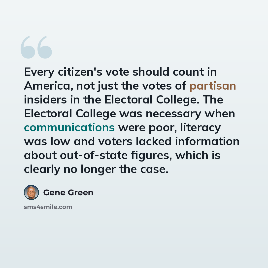 “Every citizen's vote should count in America, not just the votes of partisan insiders in the Electoral College. The Electoral College was necessary when communications were poor, literacy was low and voters lacked information about out-of-state figures, which is clearly no longer the case.” quote by Gene Green