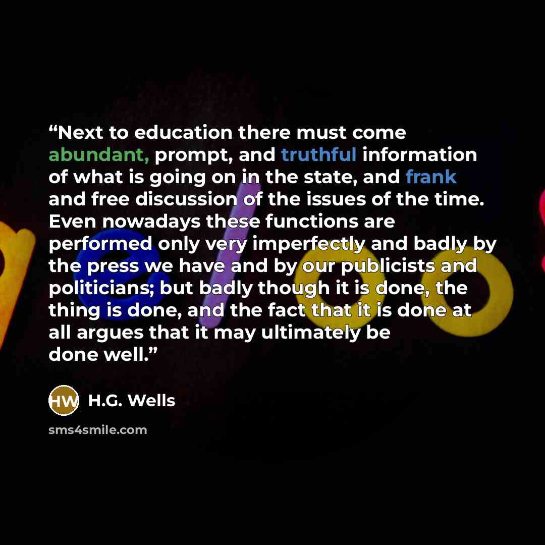 “Next to education there must come abundant, prompt, and truthful information of what is going on in the state, and frank and free discussion of the issues of the time. Even nowadays these functions are performed only very imperfectly and badly by the press we have and by our publicists and…” quote by H.G. Wells