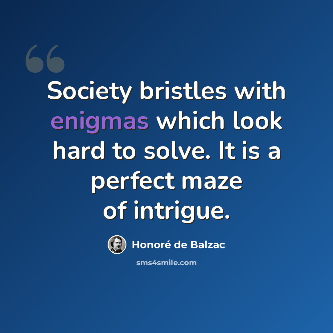 “Society bristles with enigmas which look hard to solve. It is a perfect maze of intrigue.” quote by Honore de Balzac