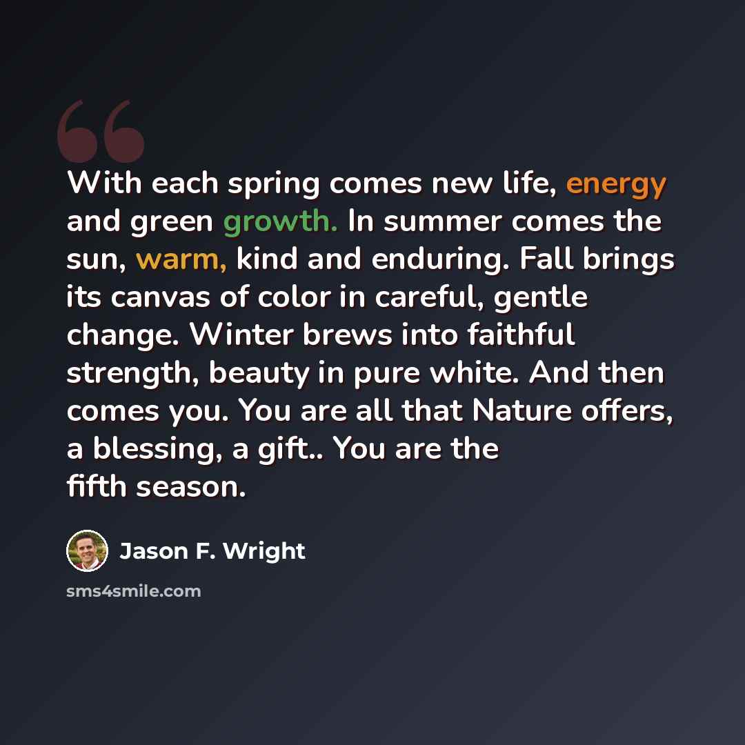 “With each spring comes new life, energy and green growth. In summer comes the sun, warm, kind and enduring. Fall brings its canvas of color in careful, gentle change. Winter brews into faithful strength, beauty in pure white. And then comes you. You are all that Nature offers, a blessing, a gift…” quote by Jason F. Wright