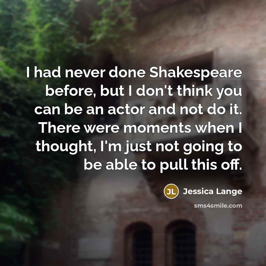 “I had never done Shakespeare before, but I don't think you can be an actor and not do it. There were moments when I thought, I'm just not going to be able to pull this off.” quote by Jessica Lange