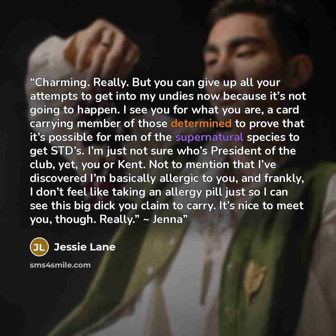 “Charming. Really. But you can give up all your attempts to get into my undies now because it’s not going to happen. I see you for what you are, a card carrying member of those determined to prove that it’s possible for men of the supernatural species to get STD’s. I’m just not sure who’s President…” quote by Jessie Lane
