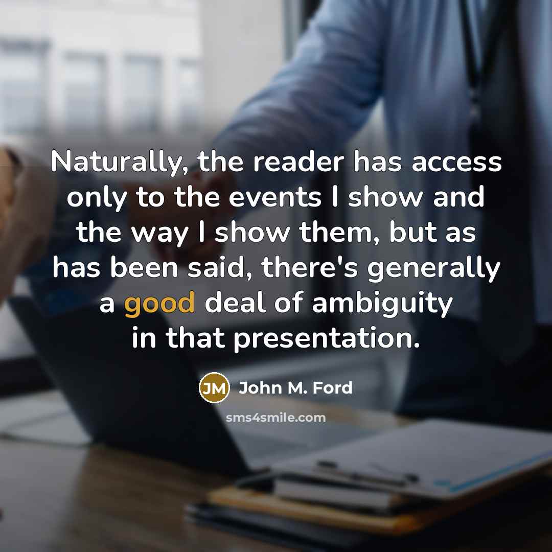 “Naturally, the reader has access only to the events I show and the way I show them, but as has been said, there's generally a good deal of ambiguity in that presentation.” quote by John M. Ford