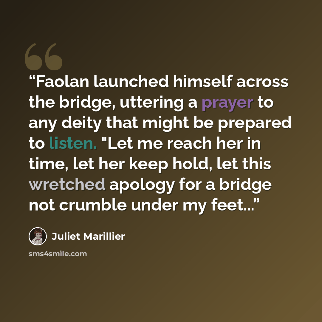 “Faolan launched himself across the bridge, uttering a prayer to any deity that might be prepared to listen. "Let me reach her in time, let her keep hold, let this wretched apology for a bridge not crumble under my feet...” quote by Juliet Marillier