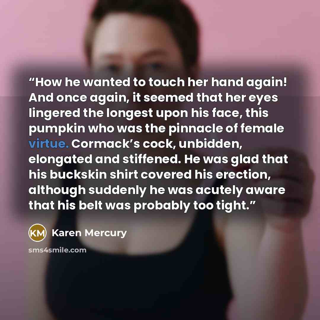 “How he wanted to touch her hand again! And once again, it seemed that her eyes lingered the longest upon his face, this pumpkin who was the pinnacle of female virtue. Cormack’s cock, unbidden, elongated and stiffened. He was glad that his buckskin shirt covered his erection, although suddenly he…” quote by Karen Mercury