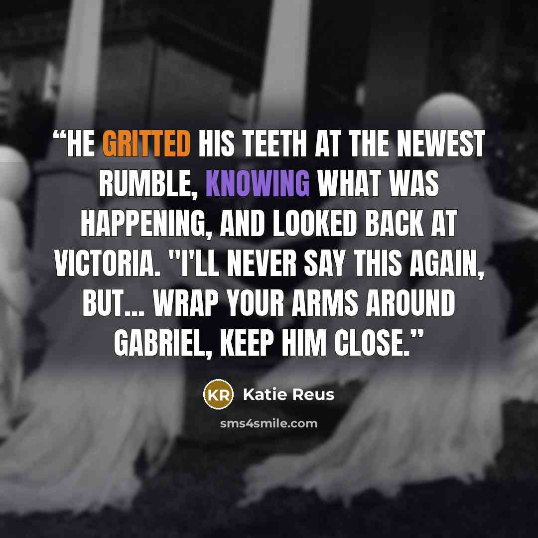 “He gritted his teeth at the newest rumble, knowing what was happening, and looked back at Victoria. "I'll never say this again, but... wrap your arms around Gabriel, keep him close.” quote by Katie Reus