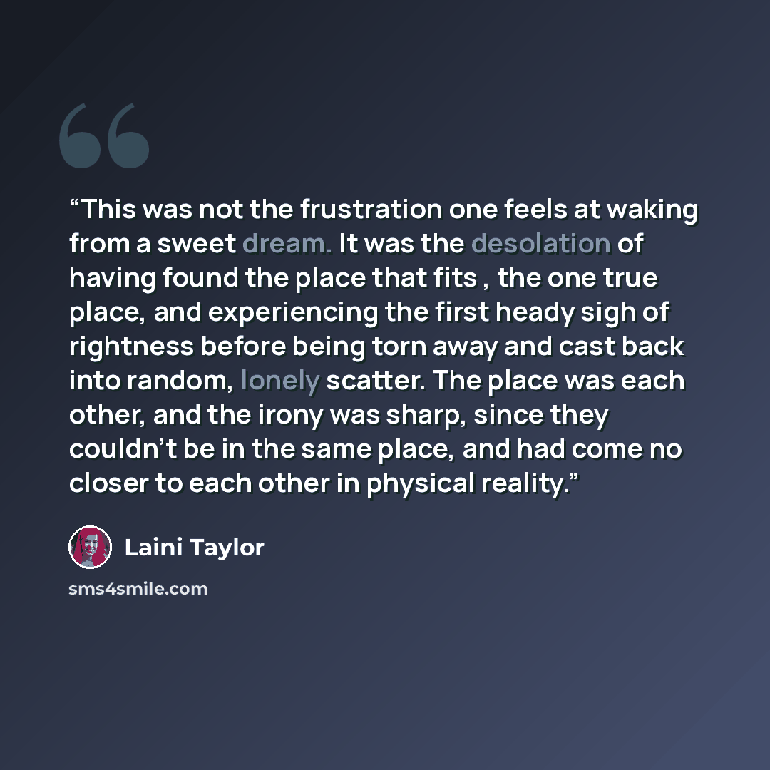 “This was not the frustration one feels at waking from a sweet dream. It was the desolation of having found the place that fits , the one true place, and experiencing the first heady sigh of rightness before being torn away and cast back into random, lonely scatter. The place was each other, and…” quote by Laini Taylor