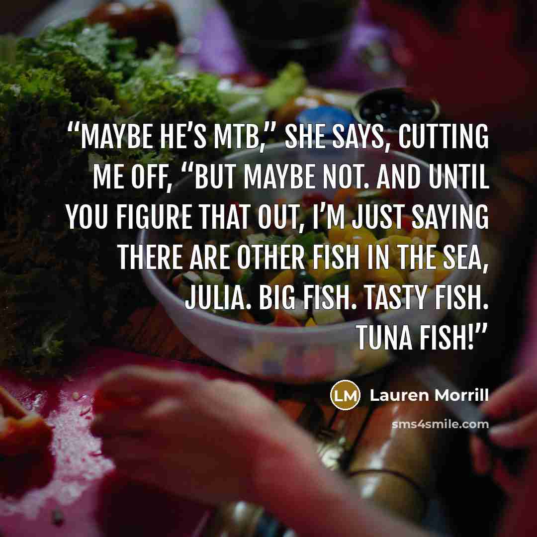 “Maybe he’s MTB,” she says, cutting me off, “but maybe not. And until you figure that out, I’m just saying there are other fish in the sea, Julia. Big fish. Tasty fish. Tuna fish!” quote by Lauren Morrill