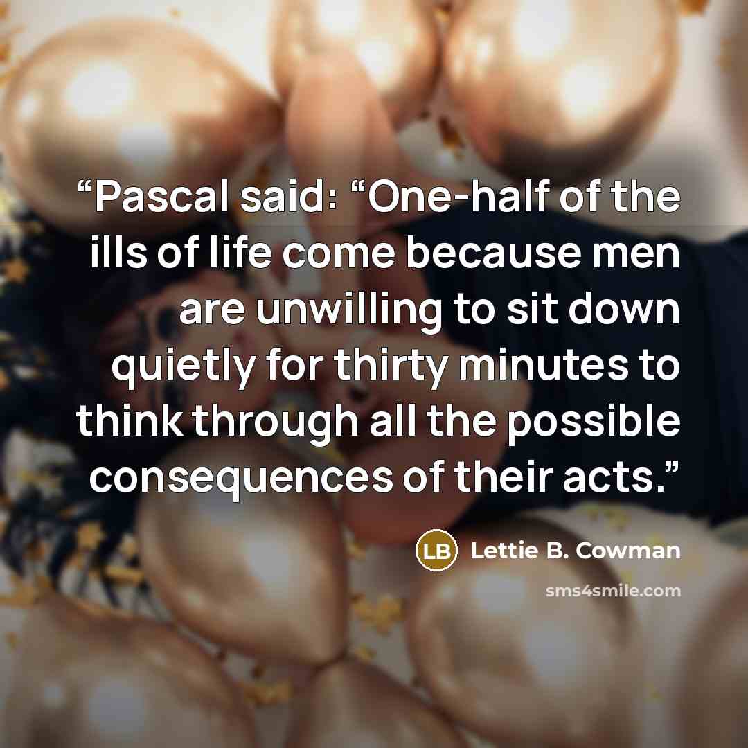 “Pascal said: “One-half of the ills of life come because men are unwilling to sit down quietly for thirty minutes to think through all the possible consequences of their acts.” quote by Lettie B. Cowman