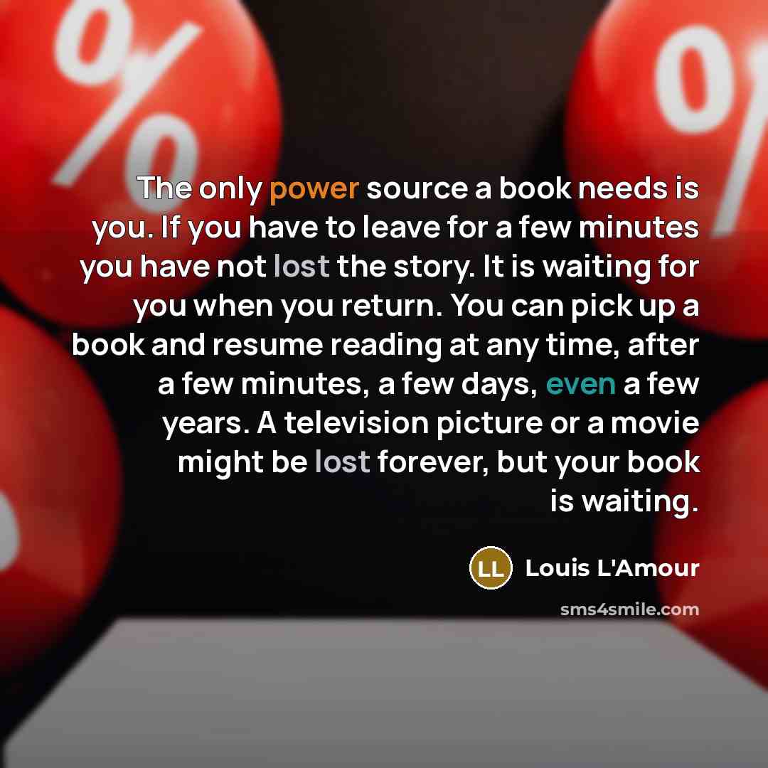 “The only power source a book needs is you. If you have to leave for a few minutes you have not lost the story. It is waiting for you when you return. You can pick up a book and resume reading at any time, after a few minutes, a few days, even a few years. A television picture or a movie might be…” quote by Louis L'Amour