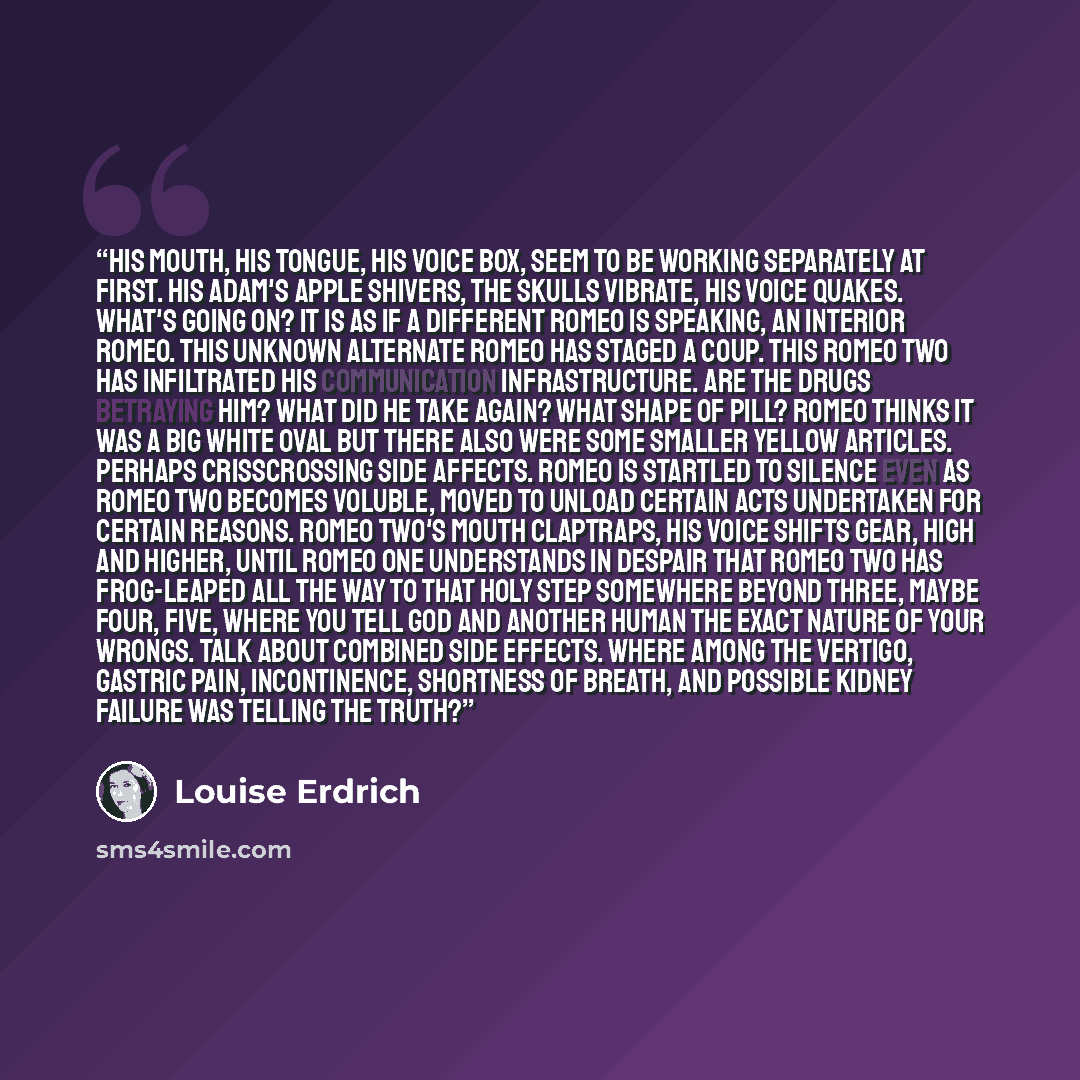 “His mouth, his tongue, his voice box, seem to be working separately at first. His Adam's apple shivers, the skulls vibrate, his voice quakes. What's going on? It is as if a different Romeo is speaking, an interior Romeo. This unknown alternate Romeo has staged a coup. This Romeo Two has…” quote by Louise Erdrich