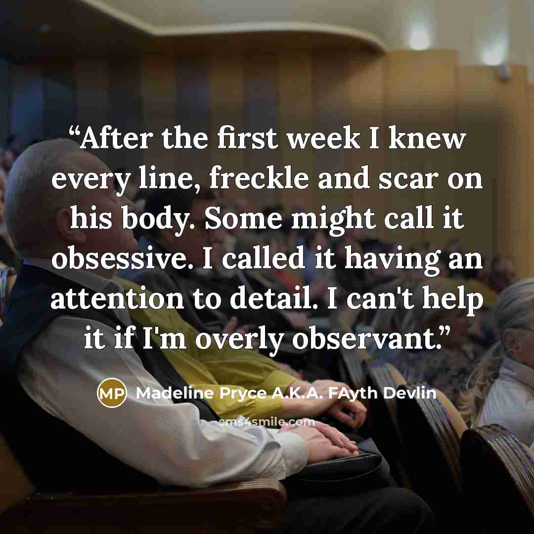 “After the first week I knew every line, freckle and scar on his body. Some might call it obsessive. I called it having an attention to detail. I can't help it if I'm overly observant.” quote by Madeline Pryce A.K.A. FAyth Devlin