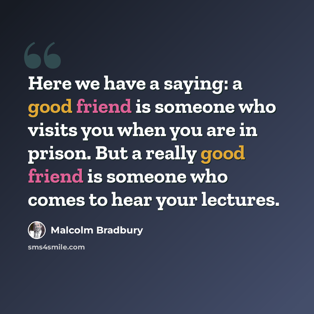 “Here we have a saying: a good friend is someone who visits you when you are in prison. But a really good friend is someone who comes to hear your lectures.” quote by Malcolm Bradbury