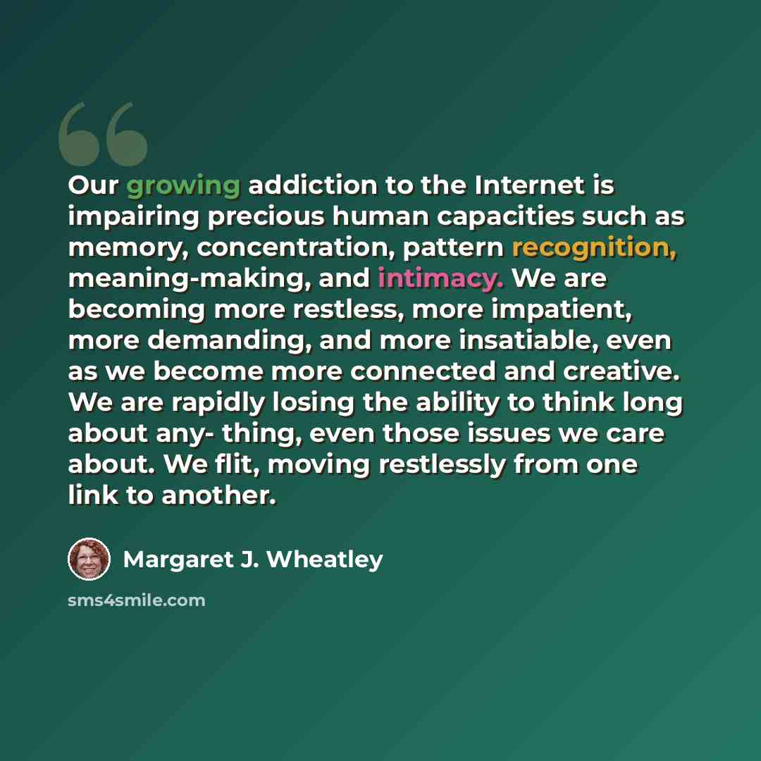 “Our growing addiction to the Internet is impairing precious human capacities such as memory, concentration, pattern recognition, meaning-making, and intimacy. We are becoming more restless, more impatient, more demanding, and more insatiable, even as we become more connected and creative. We are…” quote by Margaret J. Wheatley