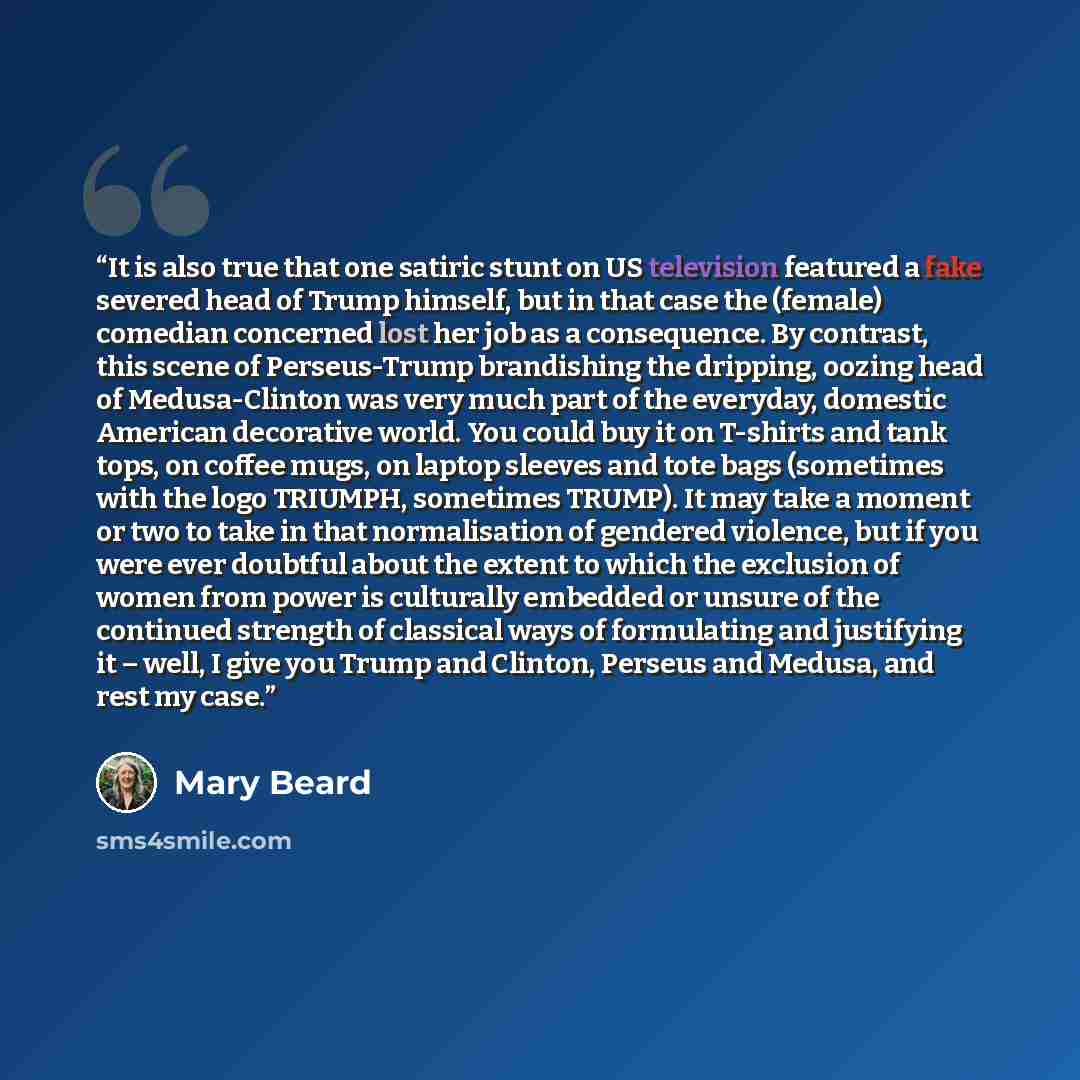 “It is also true that one satiric stunt on US television featured a fake severed head of Trump himself, but in that case the (female) comedian concerned lost her job as a consequence. By contrast, this scene of Perseus-Trump brandishing the dripping, oozing head of Medusa-Clinton was very much part…” quote by Mary Beard