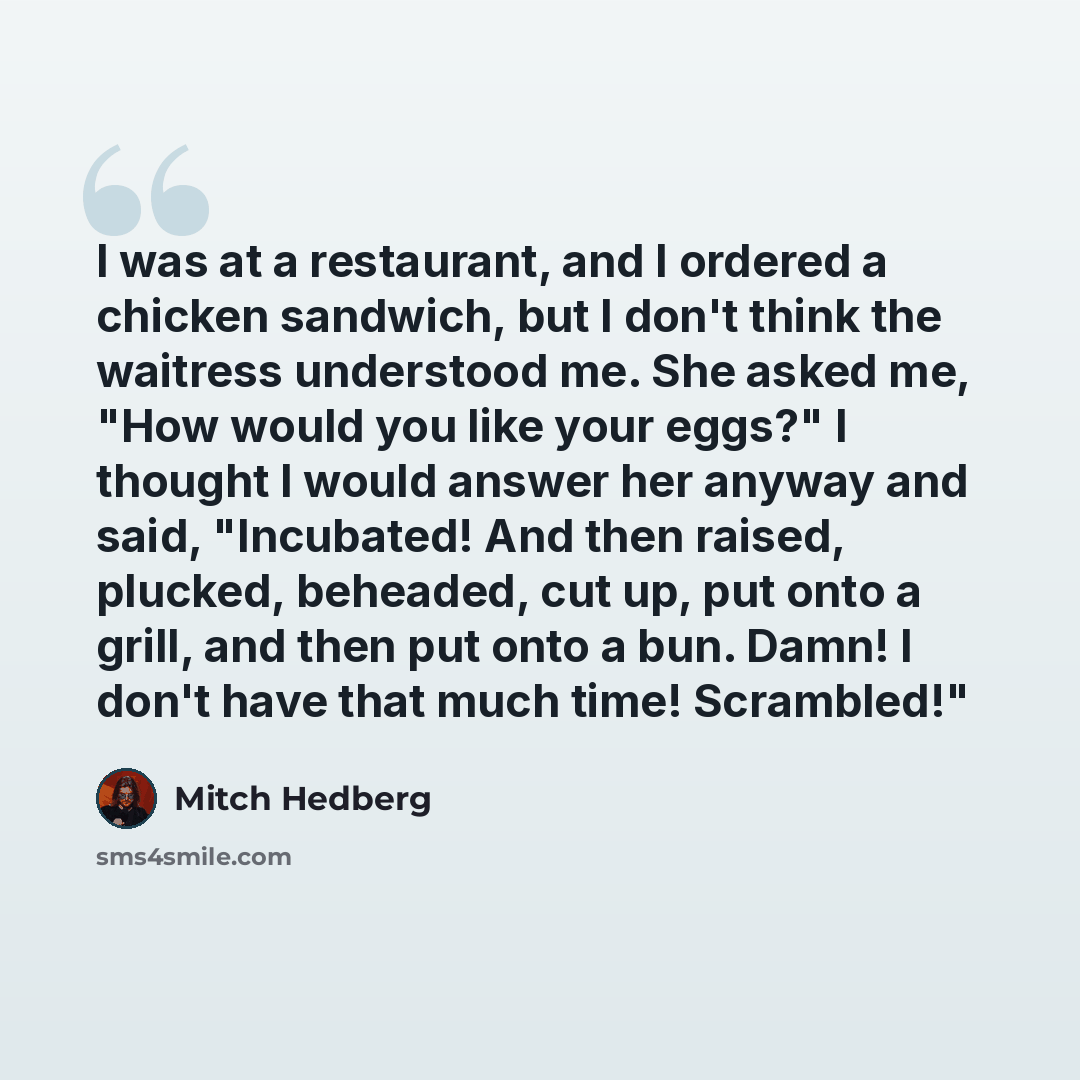 “I was at a restaurant, and I ordered a chicken sandwich, but I don't think the waitress understood me. She asked me, "How would you like your eggs?" I thought I would answer her anyway and said, "Incubated! And then raised, plucked, beheaded, cut up, put onto a grill, and then put onto a bun…” quote by Mitch Hedberg