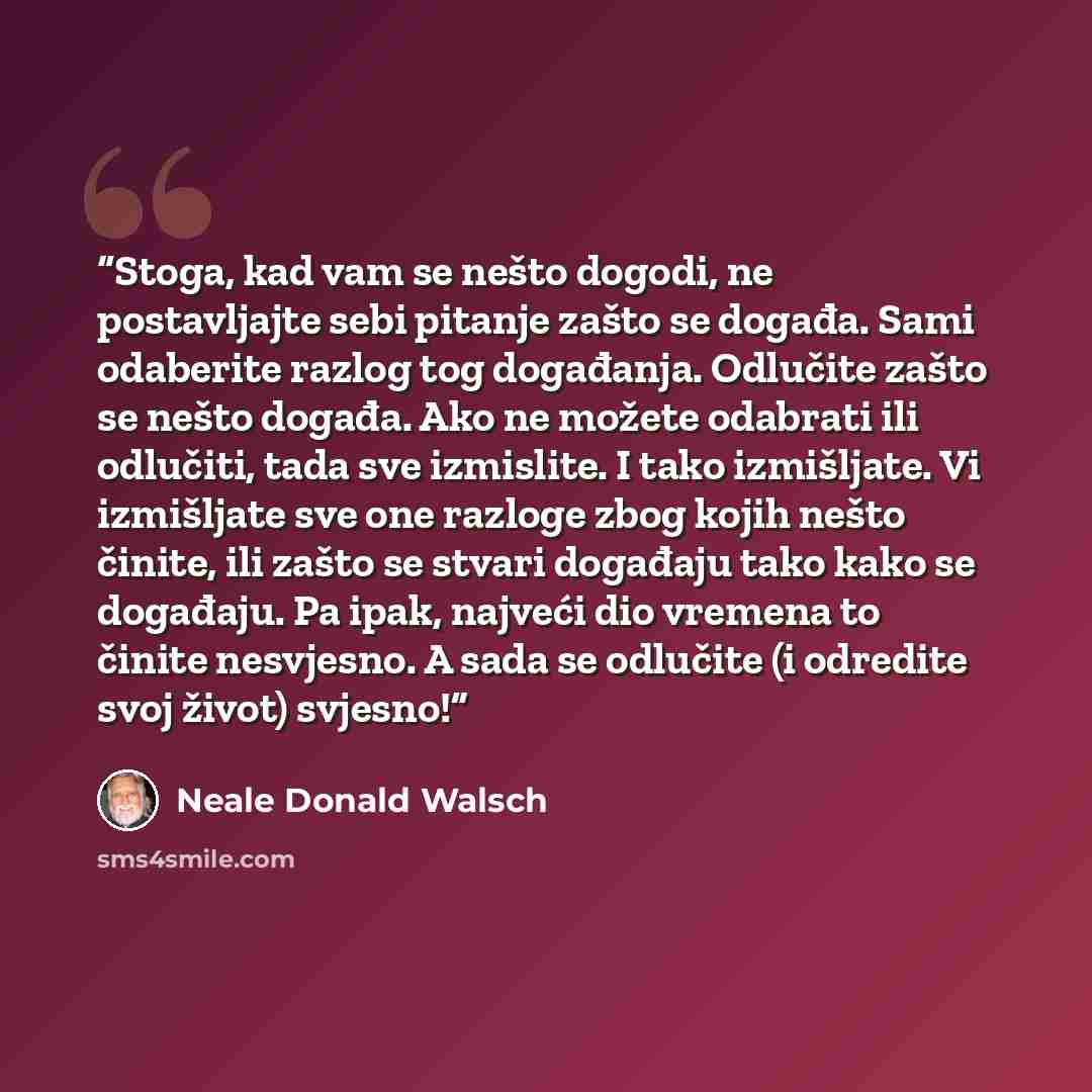 “Stoga, kad vam se nešto dogodi, ne postavljajte sebi pitanje zašto se događa. Sami odaberite razlog tog događanja. Odlučite zašto se nešto događa. Ako ne možete odabrati ili odlučiti, tada sve izmislite. I tako izmišljate. Vi izmišljate sve one razloge zbog kojih nešto činite, ili zašto se stvari…” quote by Neale Donald Walsch