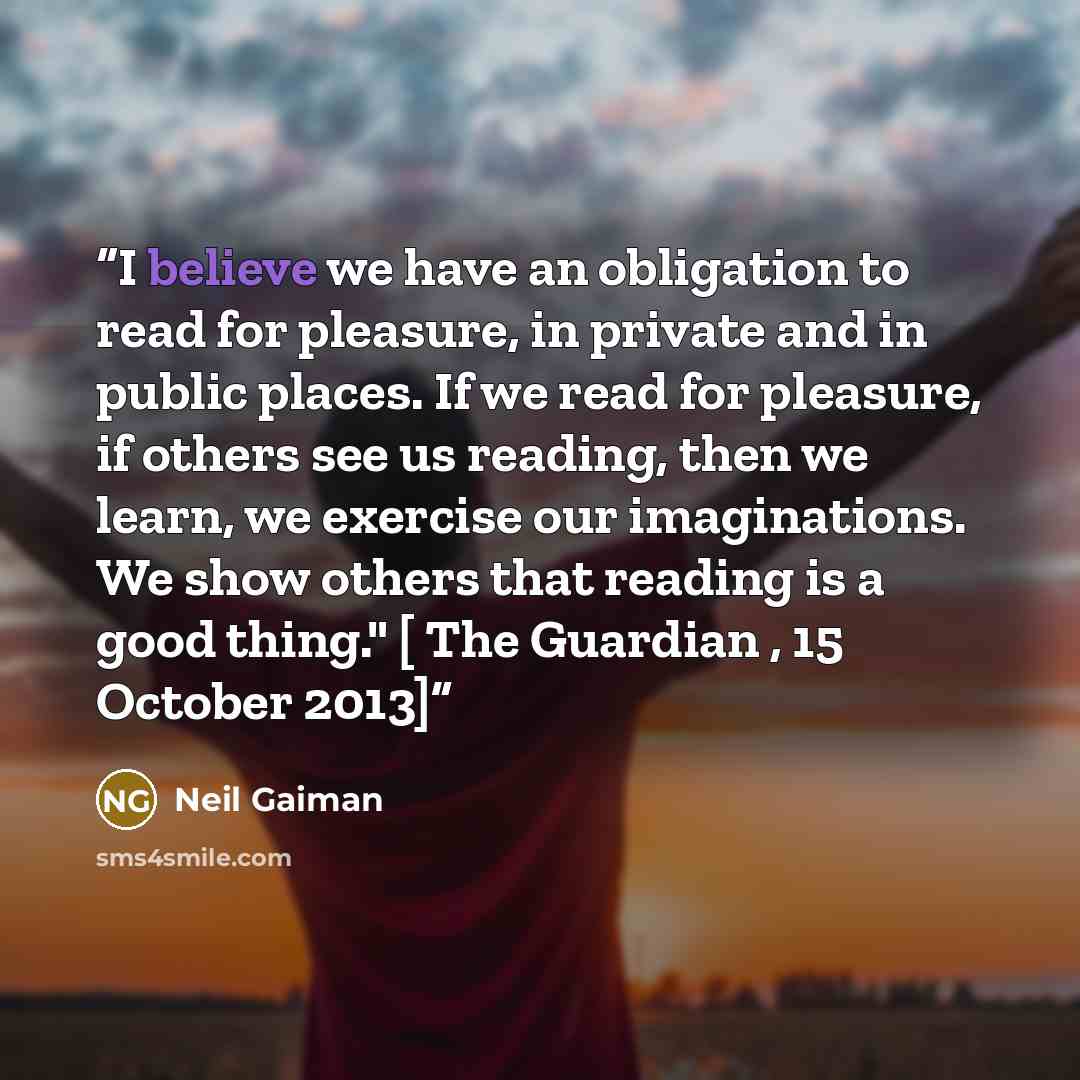 “I believe we have an obligation to read for pleasure, in private and in public places. If we read for pleasure, if others see us reading, then we learn, we exercise our imaginations. We show others that reading is a good thing." [ The Guardian , 15 October 2013]” quote by Neil Gaiman