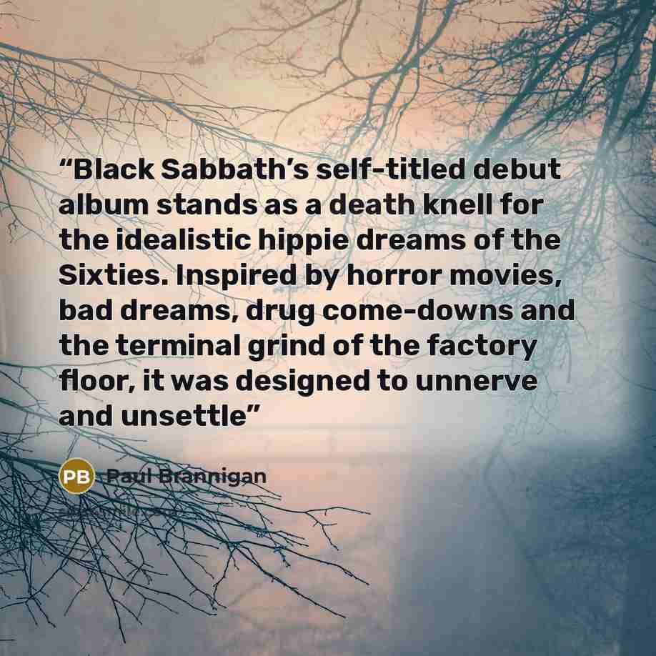 “Black Sabbath’s self-titled debut album stands as a death knell for the idealistic hippie dreams of the Sixties. Inspired by horror movies, bad dreams, drug come-downs and the terminal grind of the factory floor, it was designed to unnerve and unsettle” quote by Paul Brannigan