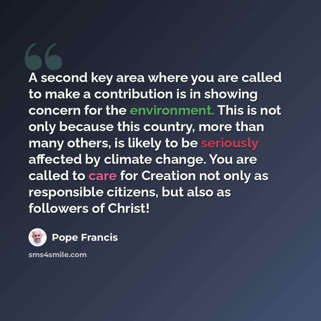 “A second key area where you are called to make a contribution is in showing concern for the environment. This is not only because this country, more than many others, is likely to be seriously affected by climate change. You are called to care for Creation not only as responsible citizens, but…” quote by Pope Francis