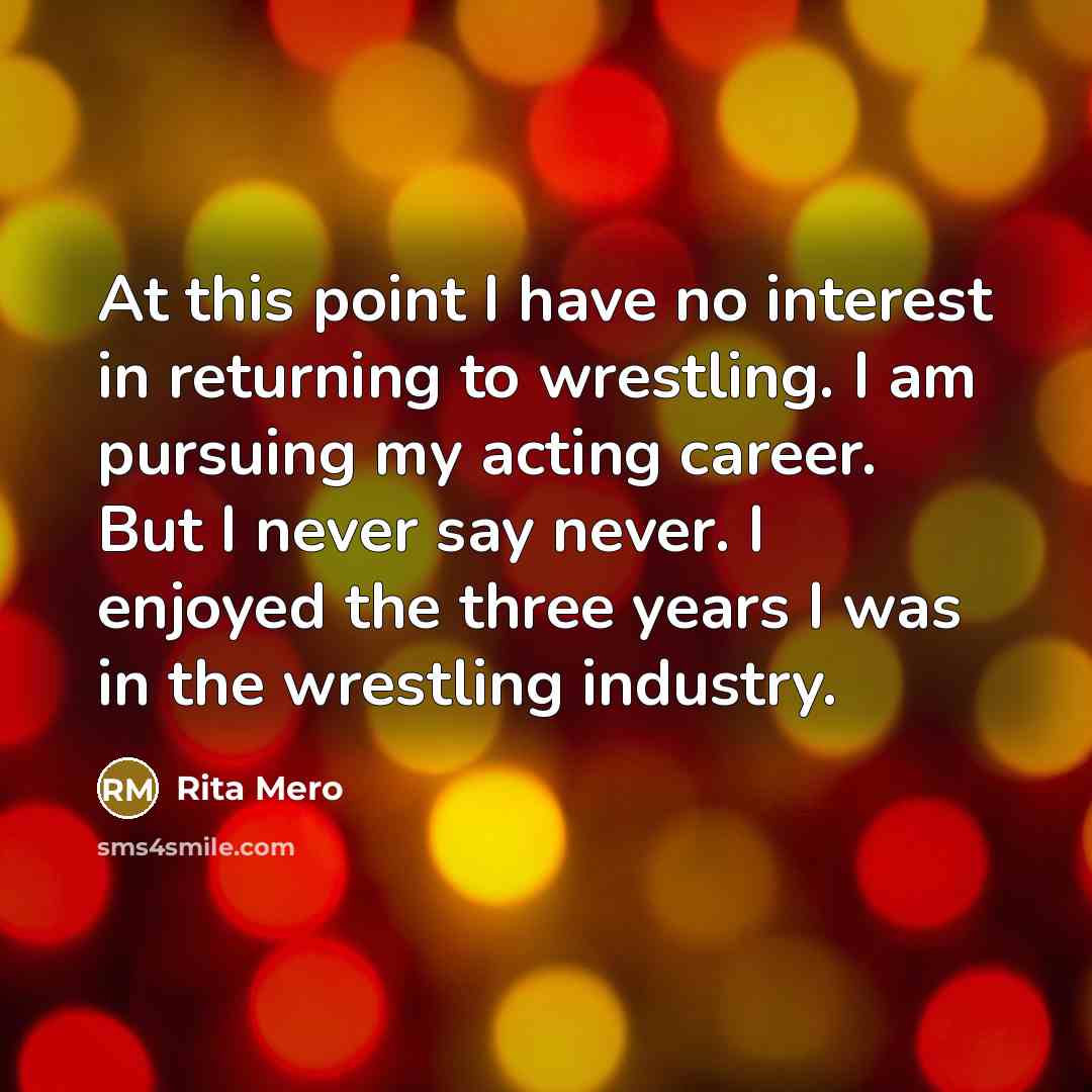 “At this point I have no interest in returning to wrestling. I am pursuing my acting career. But I never say never. I enjoyed the three years I was in the wrestling industry.” quote by Rita Mero