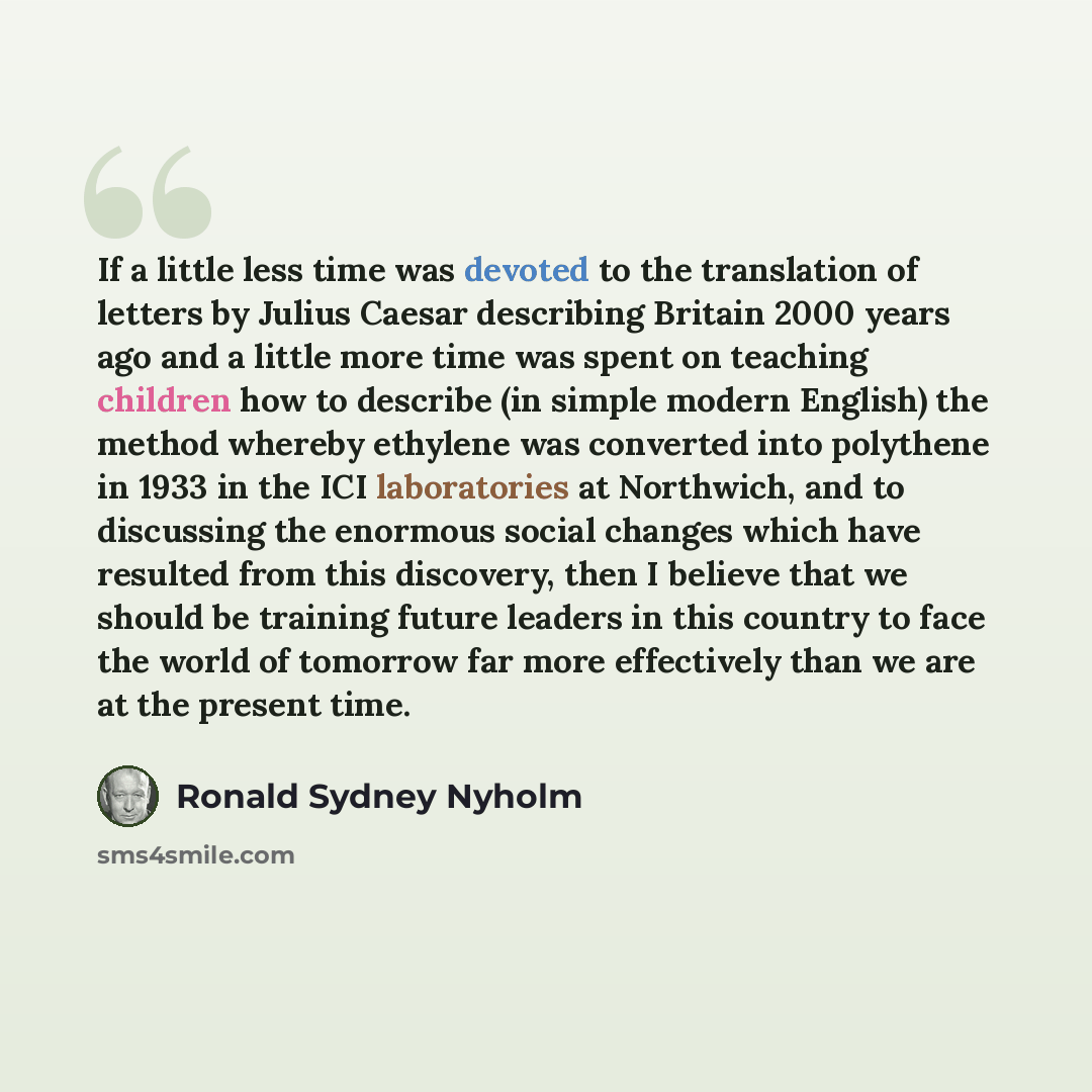 “If a little less time was devoted to the translation of letters by Julius Caesar describing Britain 2000 years ago and a little more time was spent on teaching children how to describe (in simple modern English) the method whereby ethylene was converted into polythene in 1933 in the ICI…” quote by Ronald Sydney Nyholm