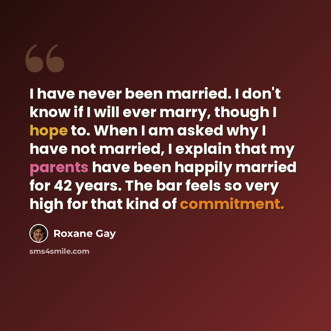 “I have never been married. I don't know if I will ever marry, though I hope to. When I am asked why I have not married, I explain that my parents have been happily married for 42 years. The bar feels so very high for that kind of commitment.” quote by Roxane Gay