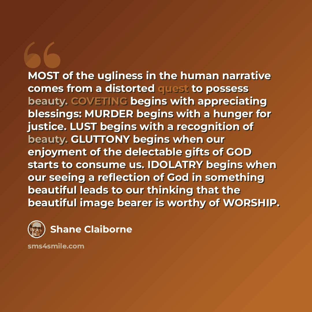 “MOST of the ugliness in the human narrative comes from a distorted quest to possess beauty. COVETING begins with appreciating blessings: MURDER begins with a hunger for justice. LUST begins with a recognition of beauty. GLUTTONY begins when our enjoyment of the delectable gifts of GOD starts to…” quote by Shane Claiborne