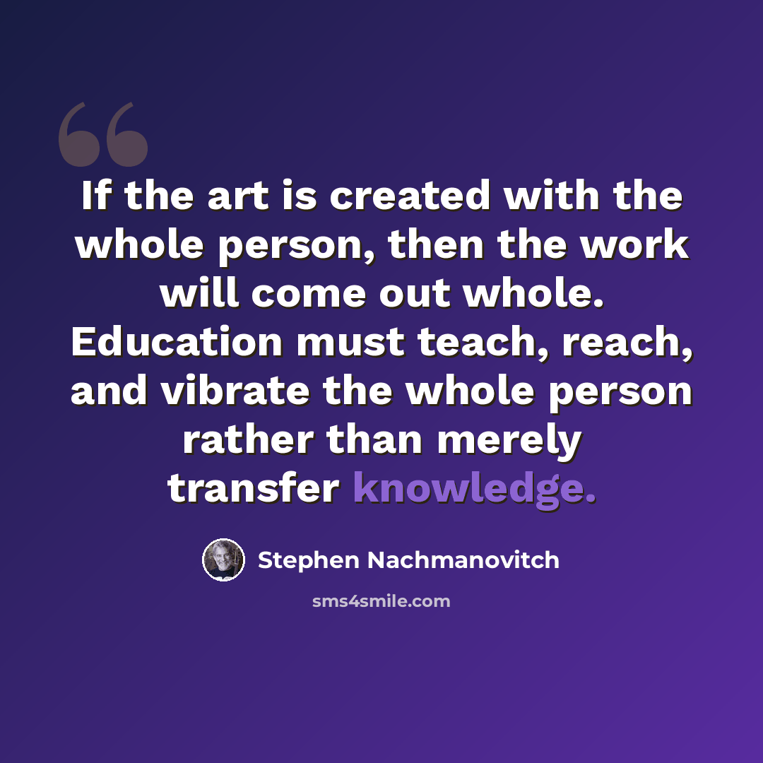 “If the art is created with the whole person, then the work will come out whole. Education must teach, reach, and vibrate the whole person rather than merely transfer knowledge.” quote by Stephen Nachmanovitch