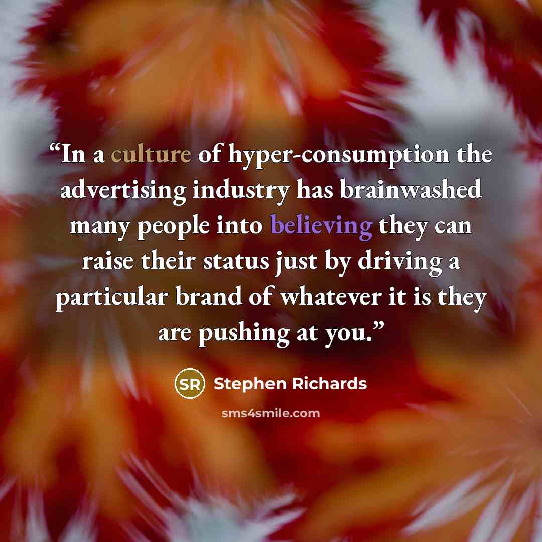 “In a culture of hyper-consumption the advertising industry has brainwashed many people into believing they can raise their status just by driving a particular brand of whatever it is they are pushing at you.” quote by Stephen Richards