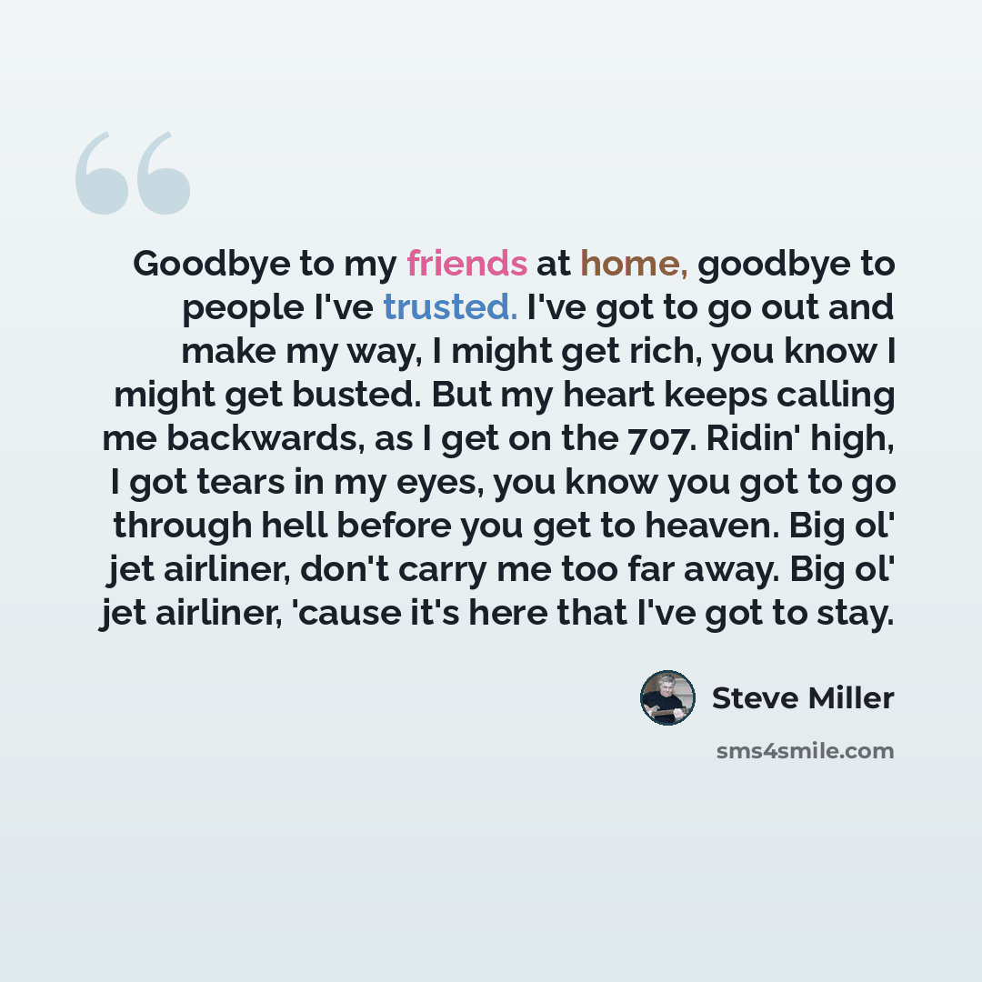 “Goodbye to my friends at home, goodbye to people I've trusted. I've got to go out and make my way, I might get rich, you know I might get busted. But my heart keeps calling me backwards, as I get on the 707. Ridin' high, I got tears in my eyes, you know you got to go through hell before you get to…” quote by Steve Miller