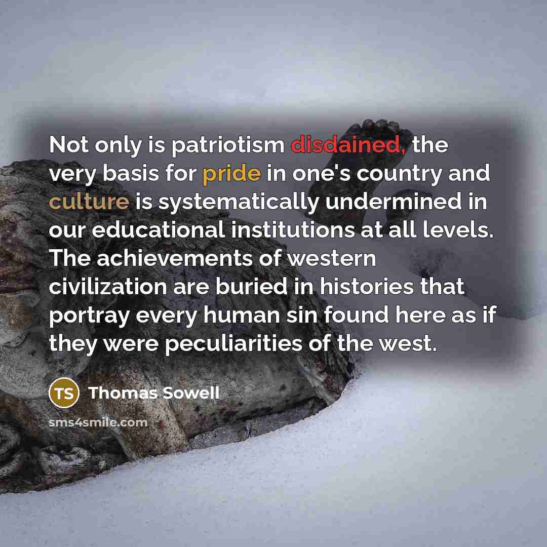 “Not only is patriotism disdained, the very basis for pride in one's country and culture is systematically undermined in our educational institutions at all levels. The achievements of western civilization are buried in histories that portray every human sin found here as if they were peculiarities…” quote by Thomas Sowell