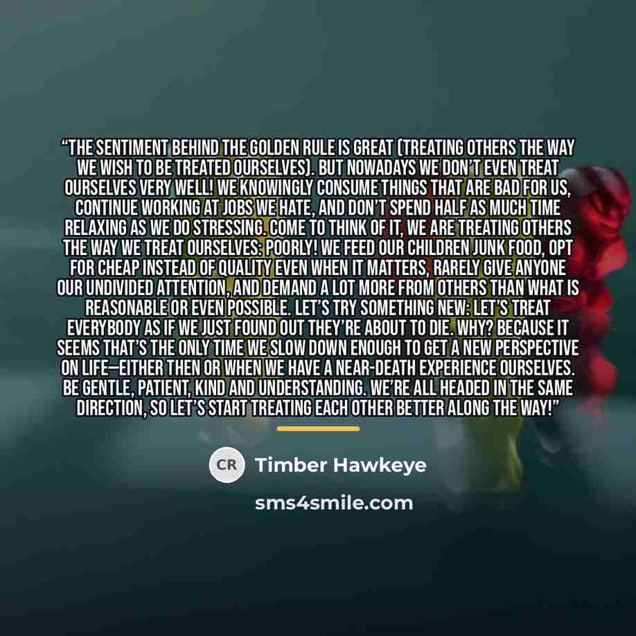“The sentiment behind the golden rule is great (treating others the way we wish to be treated ourselves). But nowadays we don’t even treat ourselves very well! We knowingly consume things that are bad for us, continue working at jobs we hate, and don’t spend half as much time relaxing as we do…” quote by Timber Hawkeye